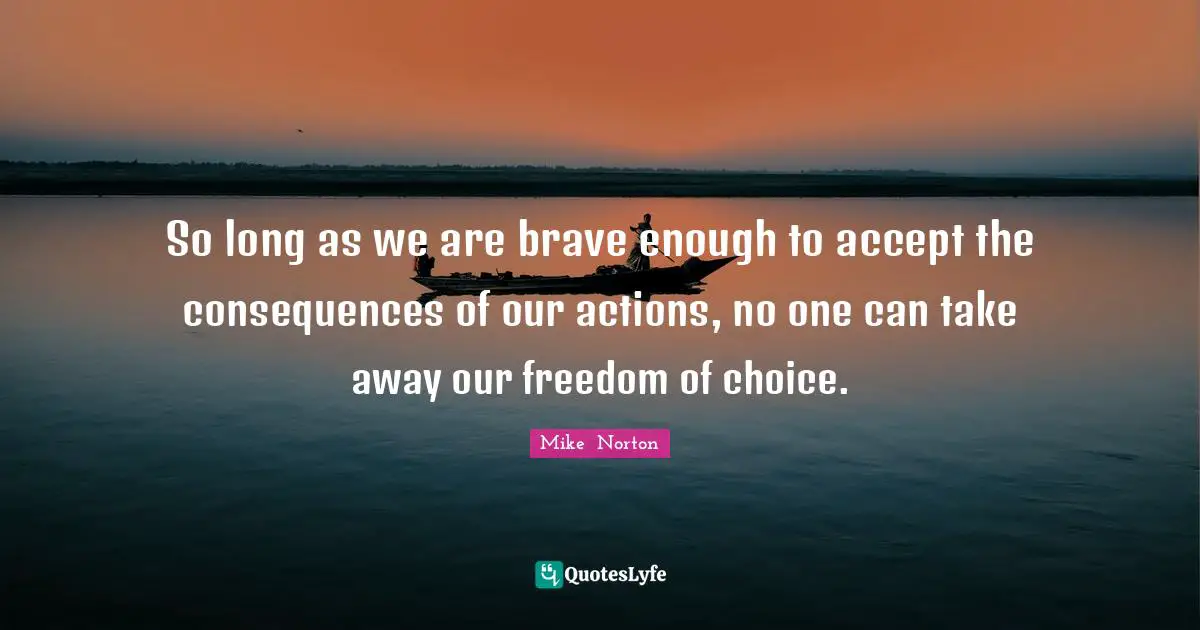 So long as we are brave enough to accept the consequences of our actions, no one can take away our freedom of choice.