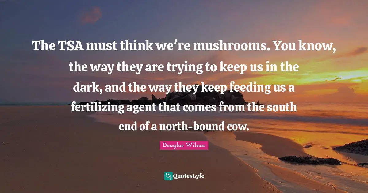 The TSA must think we're mushrooms. You know, the way they are trying to keep us in the dark, and the way they keep feeding us a fertilizing agent that comes from the south end of a north-bound cow.