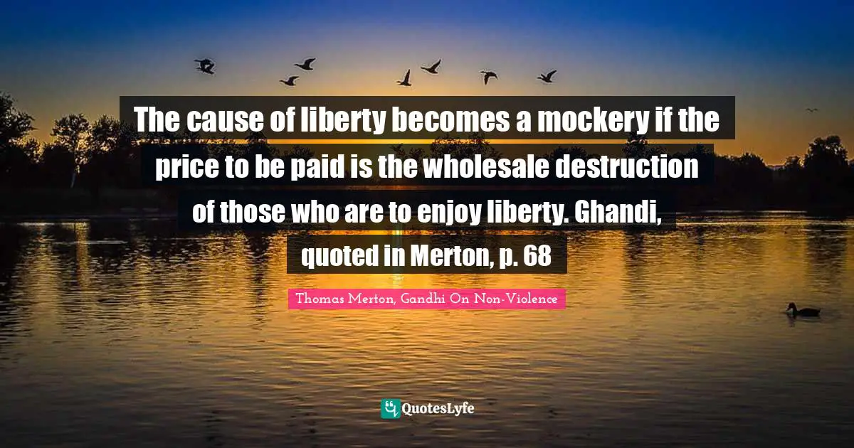 The cause of liberty becomes a mockery if the price to be paid is the wholesale destruction of those who are to enjoy liberty. Ghandi, quoted in Merton, p. 68