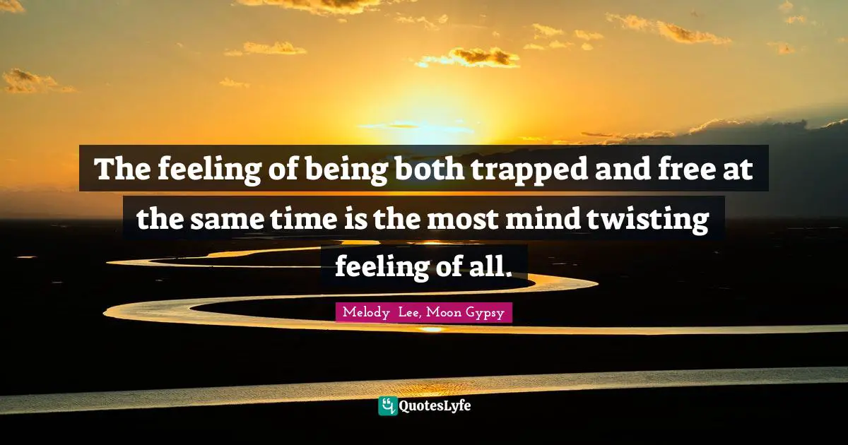 The feeling of being both trapped and free at the same time is the most mind twisting feeling of all.