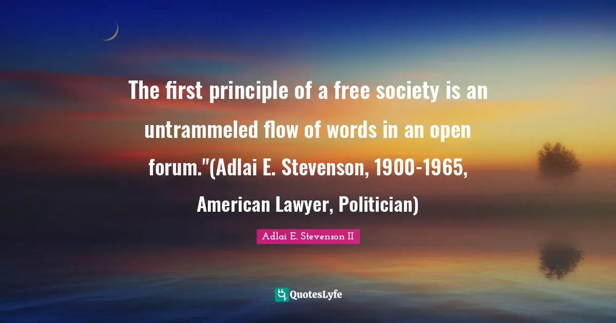 The first principle of a free society is an untrammeled flow of words in an open forum."(Adlai E. Stevenson, 1900-1965, American Lawyer, Politician)