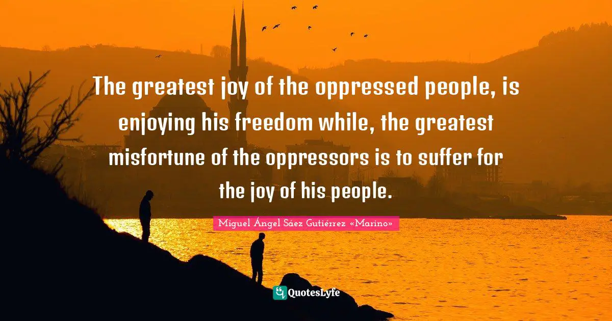 The greatest joy of the oppressed people, is enjoying his freedom while, the greatest misfortune of the oppressors is to suffer for the joy of his people.
