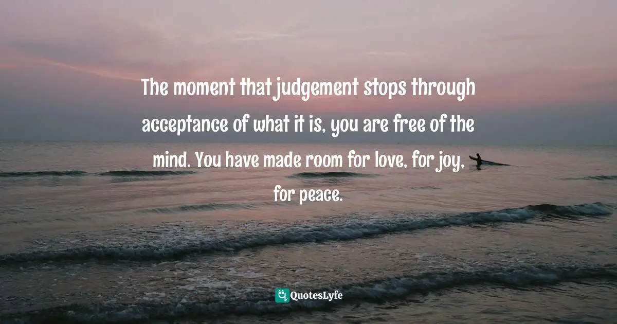 The moment that judgement stops through acceptance of what it is, you are free of the mind. You have made room for love, for joy, for peace.