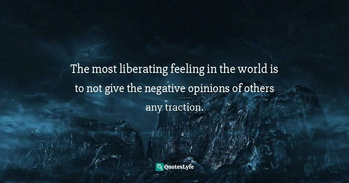 The most liberating feeling in the world is to not give the negative opinions of others any traction.