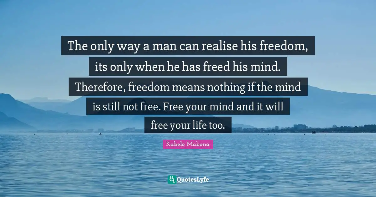 The only way a man can realise his freedom, its only when he has freed his mind. Therefore, freedom means nothing if the mind is still not free. Free your mind and it will free your life too.