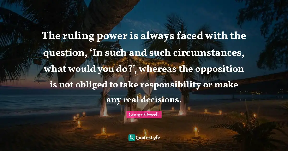 George Orwell Quotes: The ruling power is always faced with the question, ‘In such and such circumstances, what would you do?’, whereas the opposition is not obliged to take responsibility or make any real decisions.