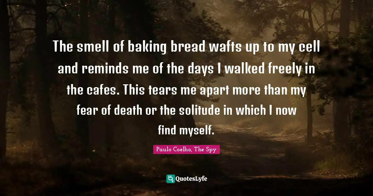 The smell of baking bread wafts up to my cell and reminds me of the days I walked freely in the cafes. This tears me apart more than my fear of death or the solitude in which I now find myself.