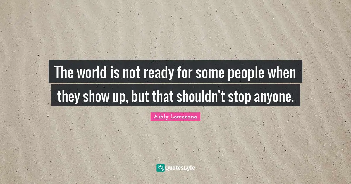 The world is not ready for some people when they show up, but that shouldn't stop anyone.