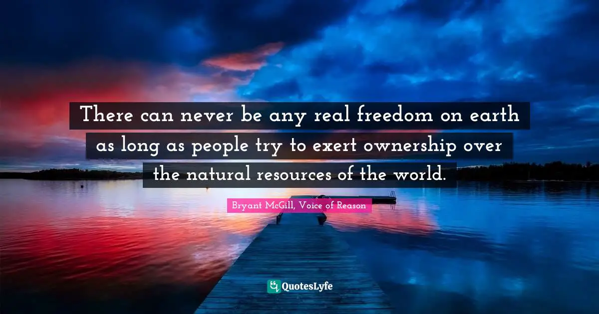 There can never be any real freedom on earth as long as people try to exert ownership over the natural resources of the world.
