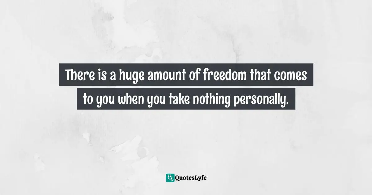 Miguel Ruiz, The Four Agreements: A Practical Guide to Personal Freedom Quotes: There is a huge amount of freedom that comes to you when you take nothing personally.