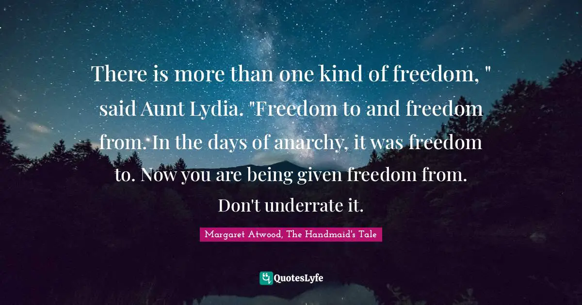 There is more than one kind of freedom, " said Aunt Lydia. "Freedom to and freedom from. In the days of anarchy, it was freedom to. Now you are being given freedom from. Don't underrate it.
