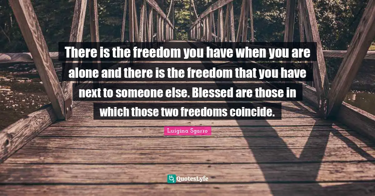 There is the freedom you have when you are alone and there is the freedom that you have next to someone else. Blessed are those in which those two freedoms coincide.