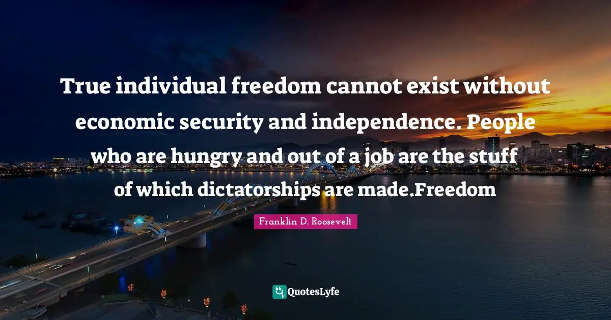 True individual freedom cannot exist without economic security and independence. People who are hungry and out of a job are the stuff of which dictatorships are made.Freedom