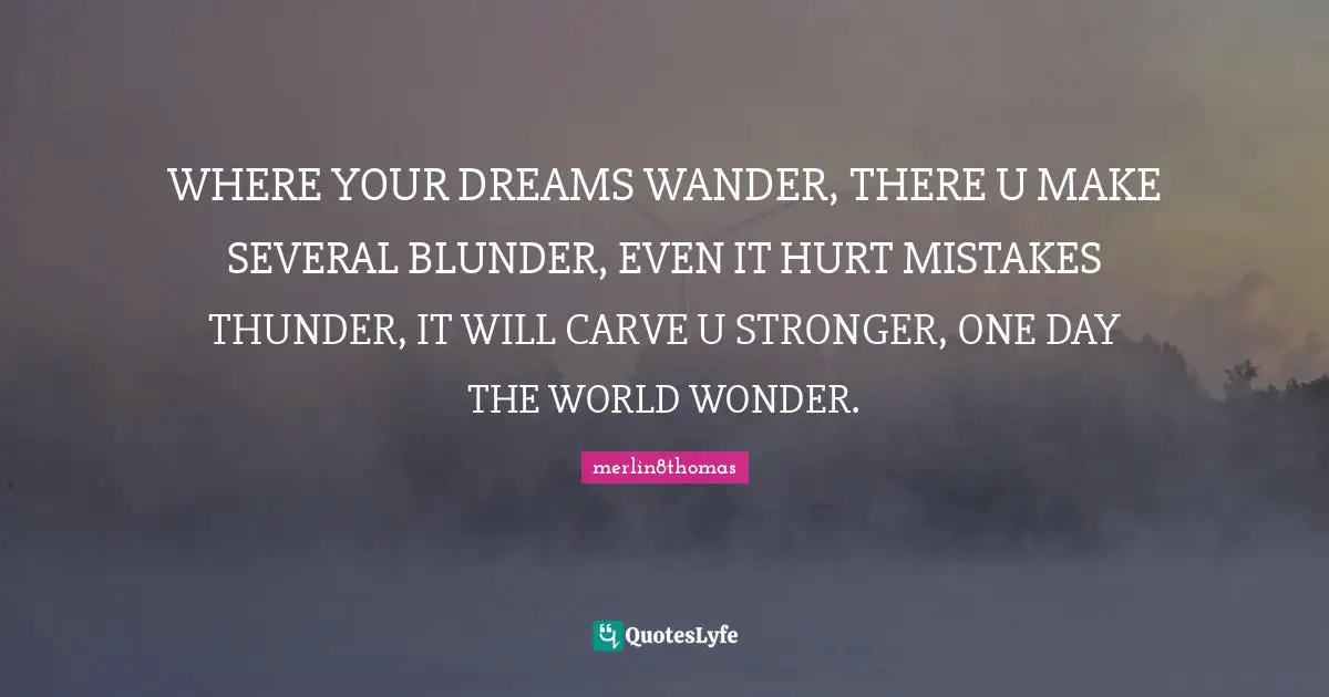 WHERE YOUR DREAMS WANDER, THERE U MAKE SEVERAL BLUNDER, EVEN IT HURT MISTAKES THUNDER, IT WILL CARVE U STRONGER, ONE DAY THE WORLD WONDER.