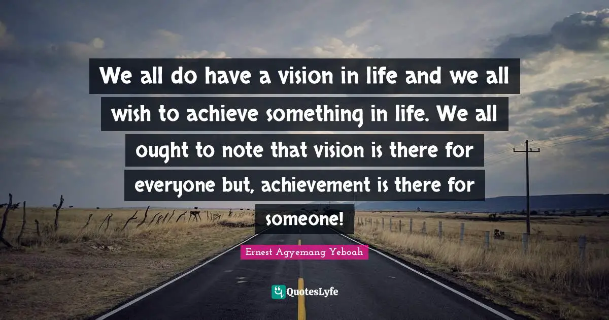 We all do have a vision in life and we all wish to achieve something in life. We all ought to note that vision is there for everyone but, achievement is there for someone!