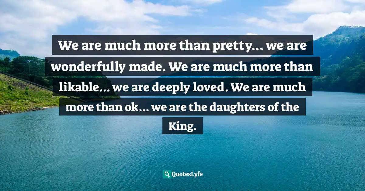 We are much more than pretty... we are wonderfully made. We are much more than likable... we are deeply loved. We are much more than ok... we are the daughters of the King.