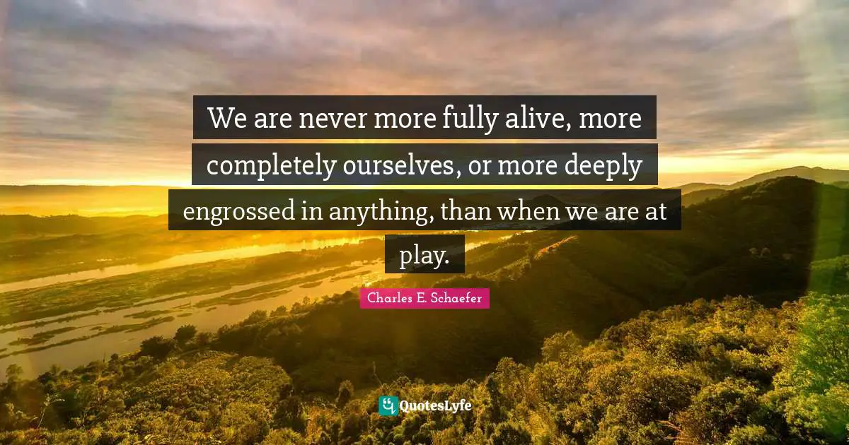Charles E. Schaefer Quotes: "We are never more fully alive, more completely ourselves, or more deeply engrossed in anything, than when we are at play."