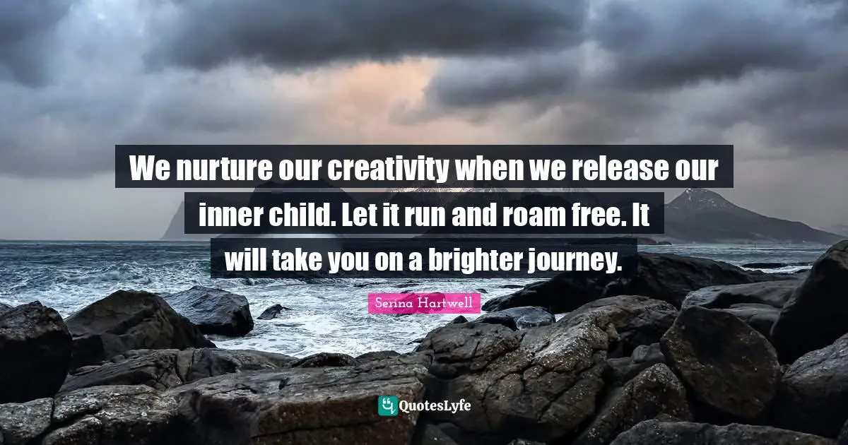 We nurture our creativity when we release our inner child. Let it run and roam free. It will take you on a brighter journey.