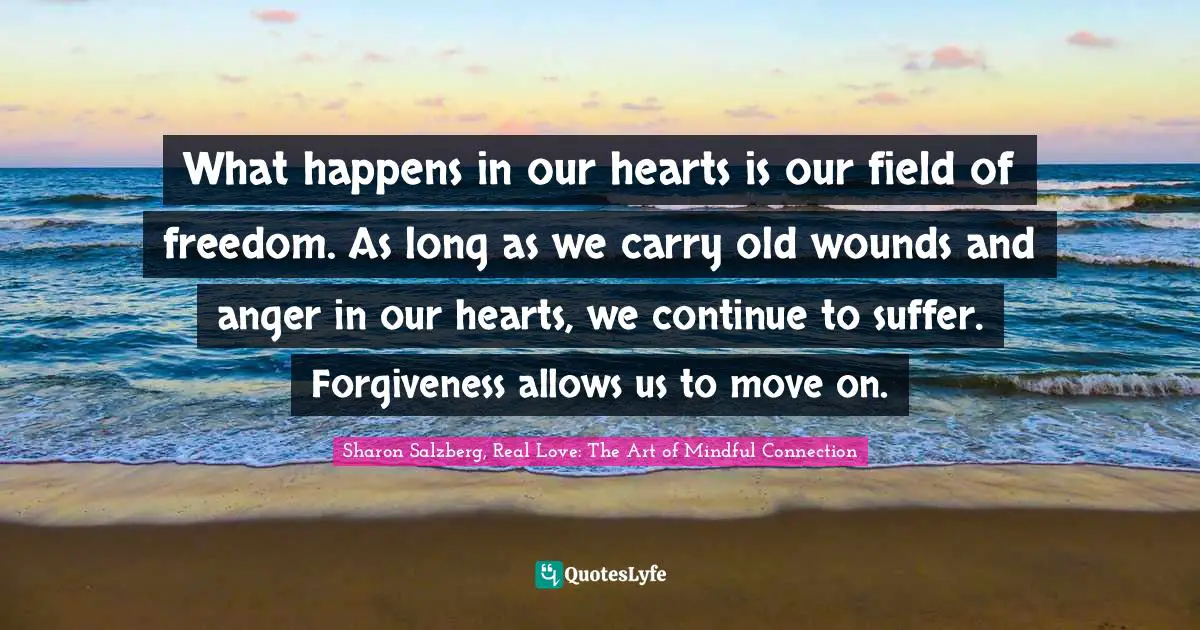 Sharon Salzberg, Real Love: The Art of Mindful Connection Quotes: What happens in our hearts is our field of freedom. As long as we carry old wounds and anger in our hearts, we continue to suffer. Forgiveness allows us to move on.