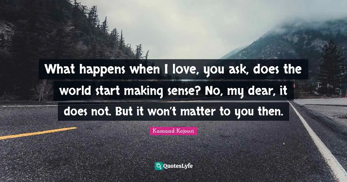 What happens when I love, you ask, does the world start making sense? No, my dear, it does not. But it won’t matter to you then.