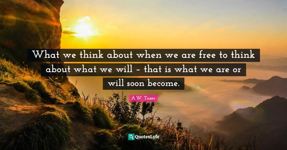 What we think about when we are free to think about what we will – that is what we are or will soon become.