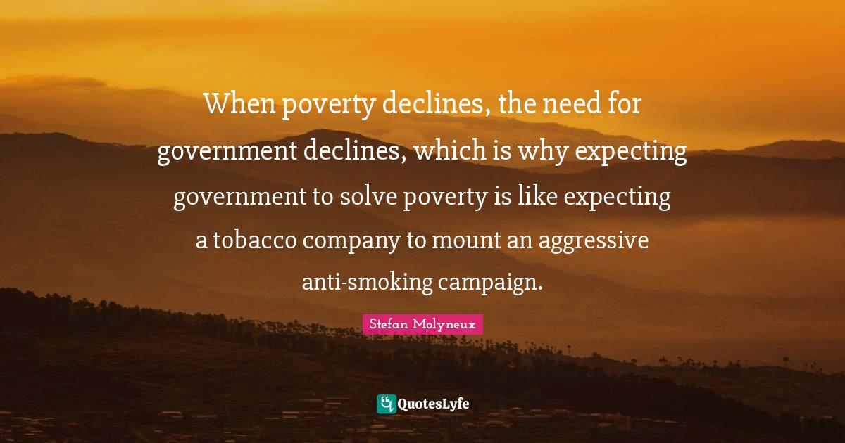 Stefan Molyneux Quotes: "When poverty declines, the need for government declines, which is why expecting government to solve poverty is like expecting a tobacco company to mount an aggressive anti-smoking campaign."