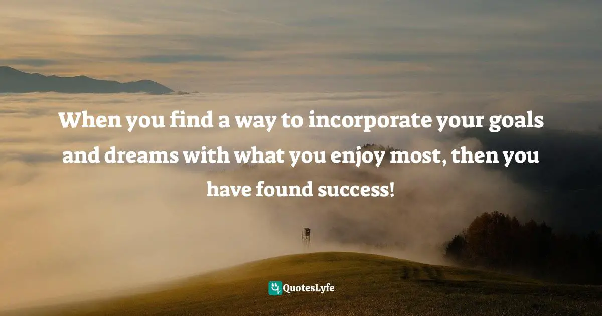 When you find a way to incorporate your goals and dreams with what you enjoy most, then you have found success!