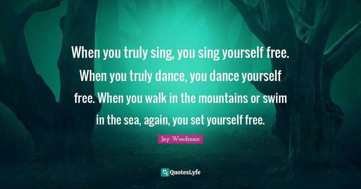 When you truly sing, you sing yourself free. When you truly dance, you dance yourself free. When you walk in the mountains or swim in the sea, again, you set yourself free.