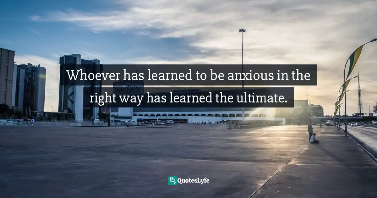 Søren Kierkegaard, The Concept Of Anxiety: A Simple Psychologically Orienting Deliberation On The Dogmatic Issue Of Hereditary Sin Quotes: "Whoever has learned to be anxious in the right way has learned the ultimate."