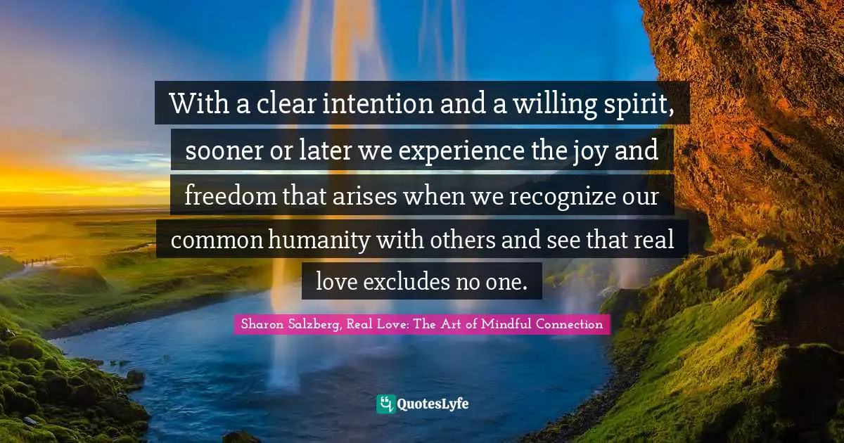 Sharon Salzberg, Real Love: The Art Of Mindful Connection Quotes: "With a clear intention and a willing spirit, sooner or later we experience the joy and freedom that arises when we recognize our common humanity with others and see that real love excludes no one."