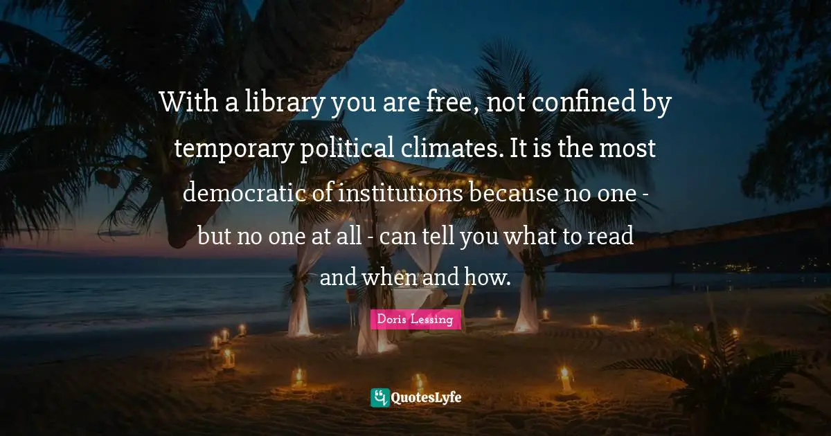With a library you are free, not confined by temporary political climates. It is the most democratic of institutions because no one - but no one at all - can tell you what to read and when and how.