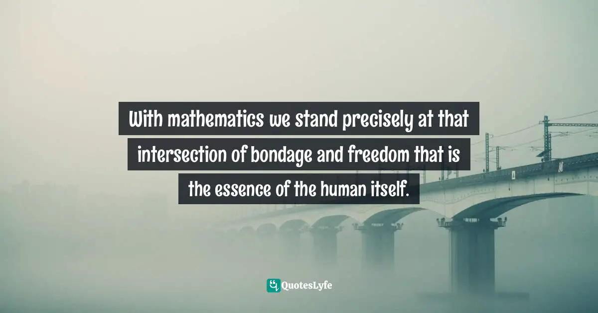 With mathematics we stand precisely at that intersection of bondage and freedom that is the essence of the human itself.