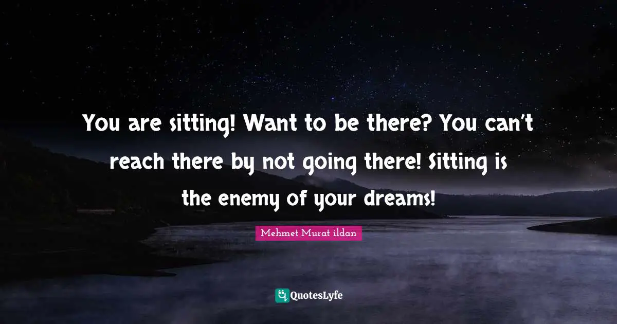 You are sitting! Want to be there? You can’t reach there by not going there! Sitting is the enemy of your dreams!