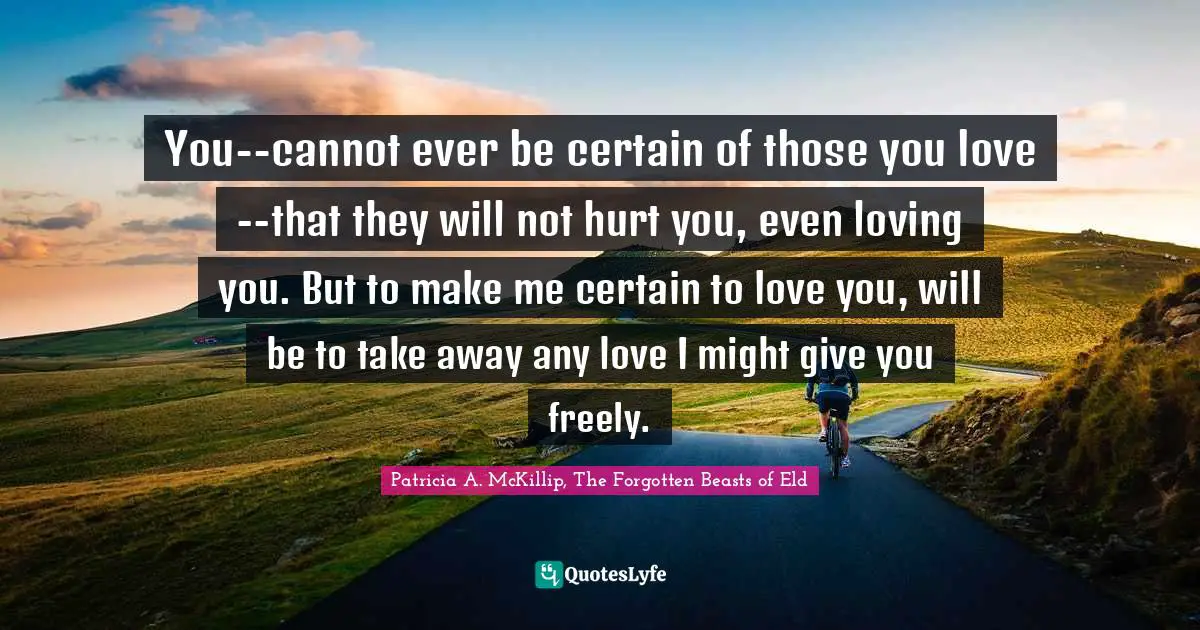 You--cannot ever be certain of those you love--that they will not hurt you, even loving you. But to make me certain to love you, will be to take away any love I might give you freely.