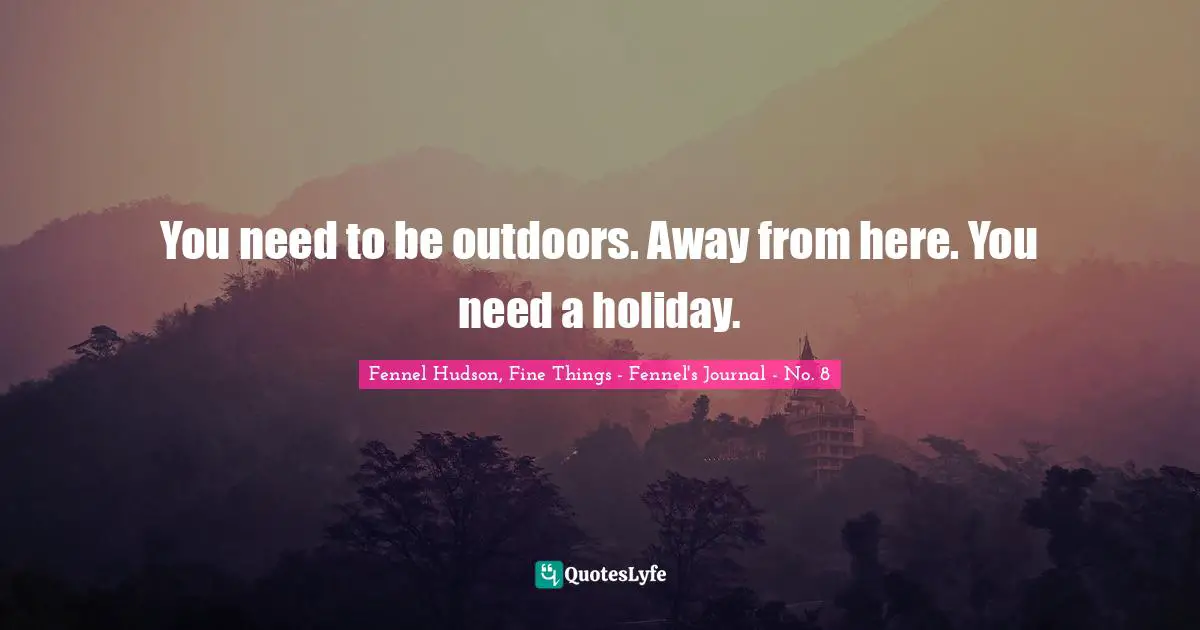 You need to be outdoors. Away from here. You need a holiday.