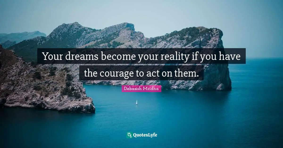 Your dreams become your reality if you have the courage to act on them.
