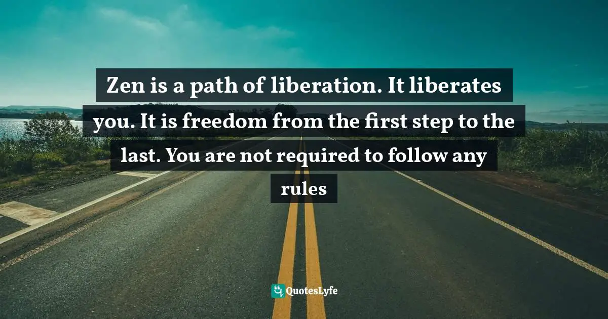 Zen is a path of liberation. It liberates you. It is freedom from the first step to the last. You are not required to follow any rules