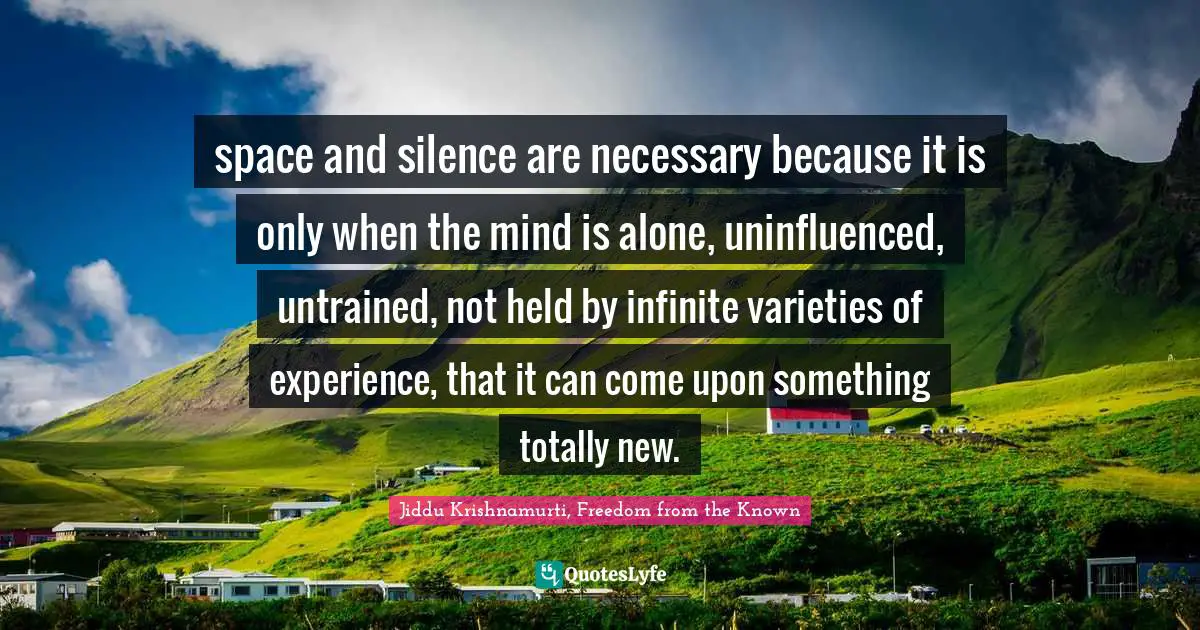 space and silence are necessary because it is only when the mind is alone, uninfluenced, untrained, not held by infinite varieties of experience, that it can come upon something totally new.