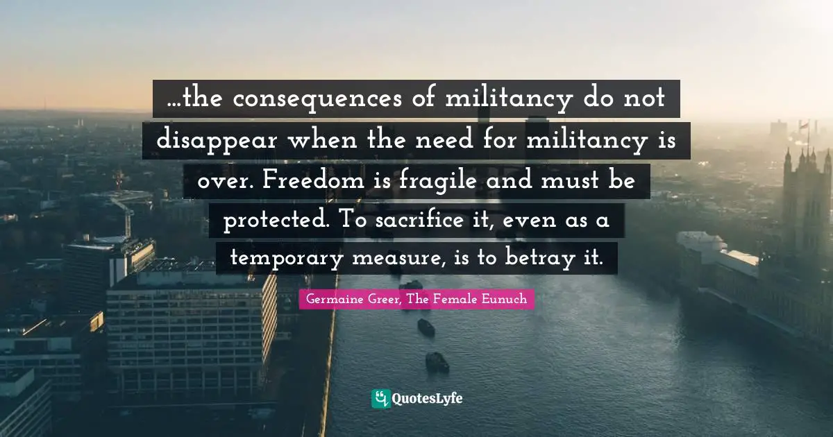 ...the consequences of militancy do not disappear when the need for militancy is over. Freedom is fragile and must be protected. To sacrifice it, even as a temporary measure, is to betray it.