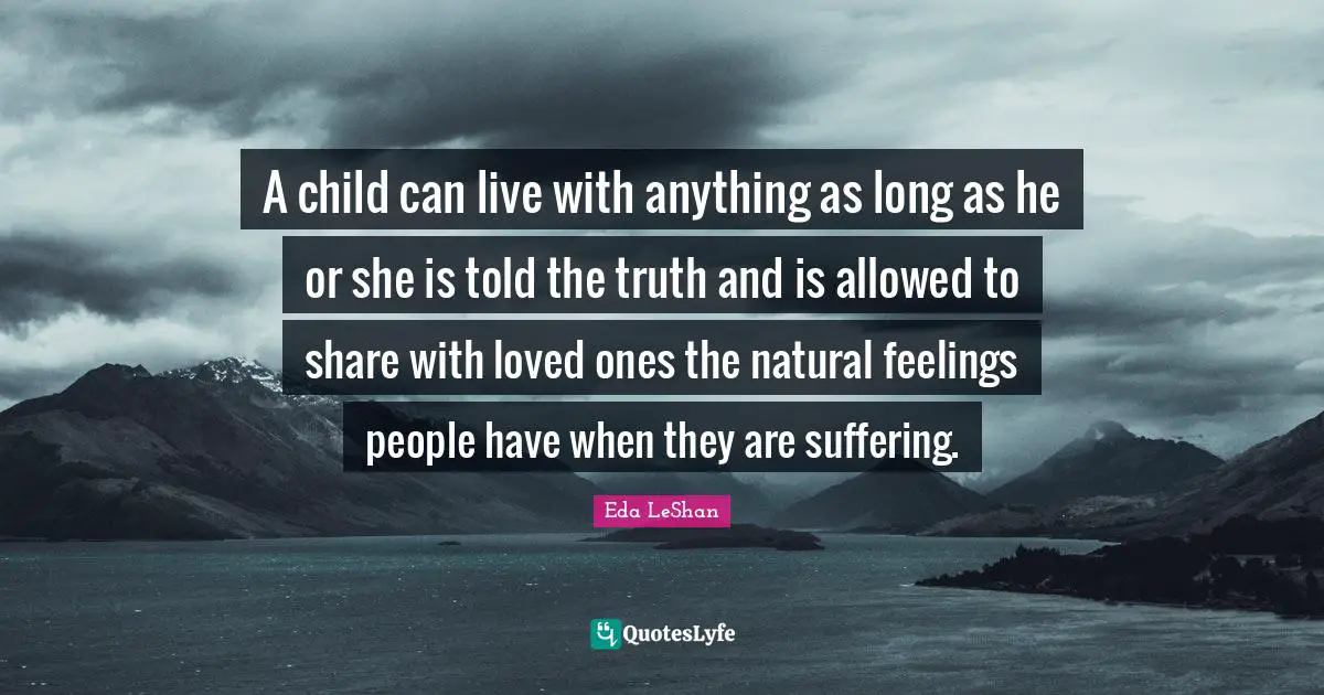 A child can live with anything as long as he or she is told the truth and is allowed to share with loved ones the natural feelings people have when they are suffering.