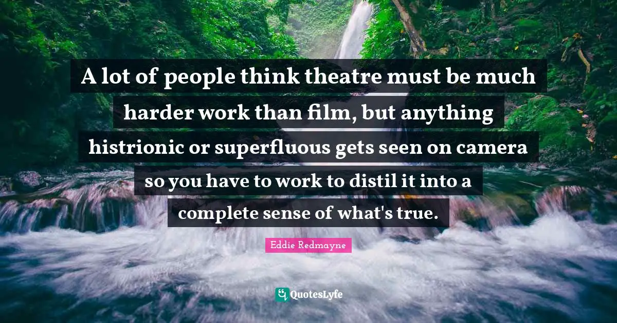A lot of people think theatre must be much harder work than film, but anything histrionic or superfluous gets seen on camera so you have to work to distil it into a complete sense of what's true.