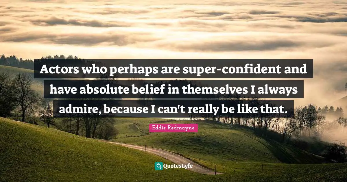 Actors who perhaps are super-confident and have absolute belief in themselves I always admire, because I can't really be like that.