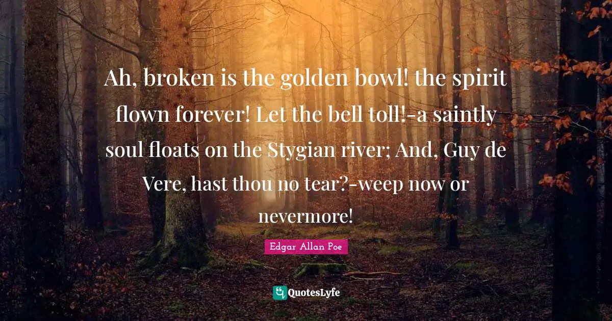 Ah, broken is the golden bowl! the spirit flown forever! Let the bell toll!-a saintly soul floats on the Stygian river; And, Guy de Vere, hast thou no tear?-weep now or nevermore!
