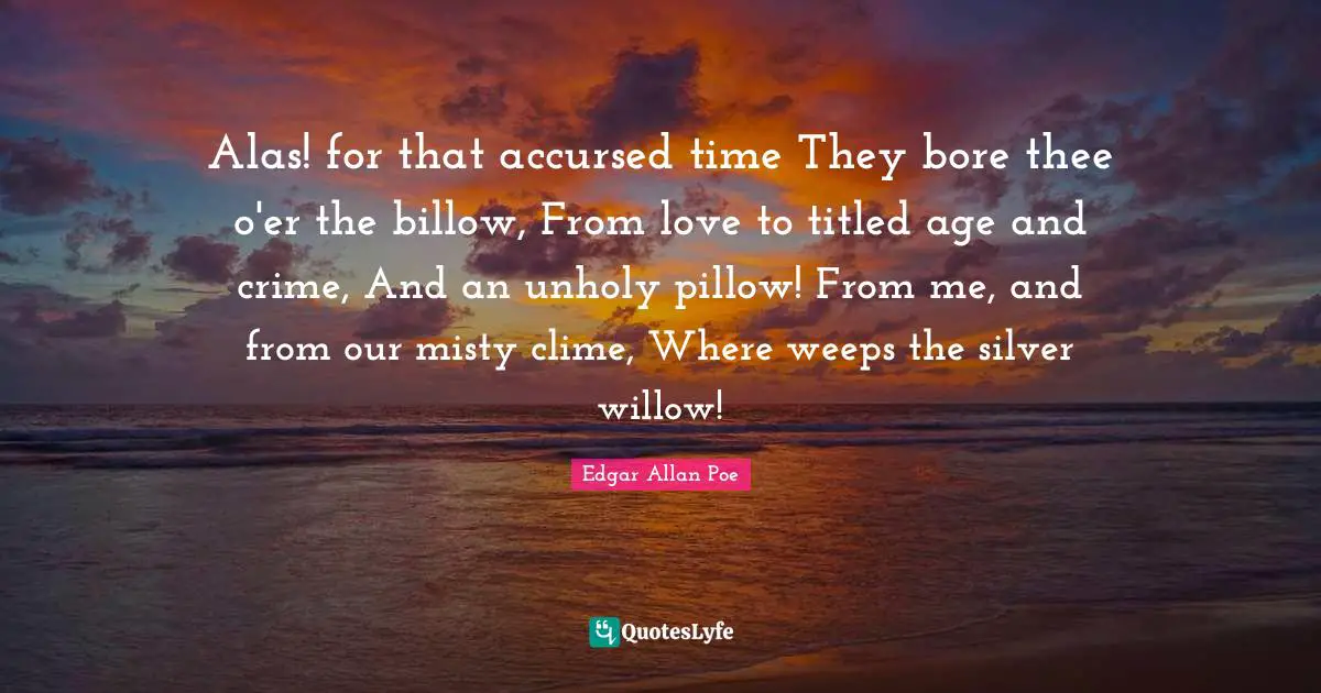 Alas! for that accursed time They bore thee o'er the billow, From love to titled age and crime, And an unholy pillow! From me, and from our misty clime, Where weeps the silver willow!