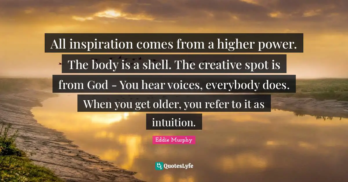 All inspiration comes from a higher power. The body is a shell. The creative spot is from God - You hear voices, everybody does. When you get older, you refer to it as intuition.