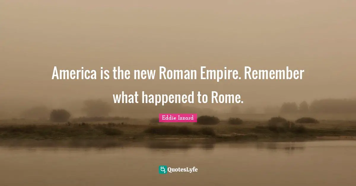 America is the new Roman Empire. Remember what happened to Rome.