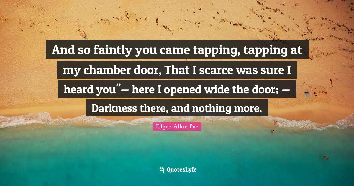 And so faintly you came tapping, tapping at my chamber door, That I scarce was sure I heard you"— here I opened wide the door; — Darkness there, and nothing more.