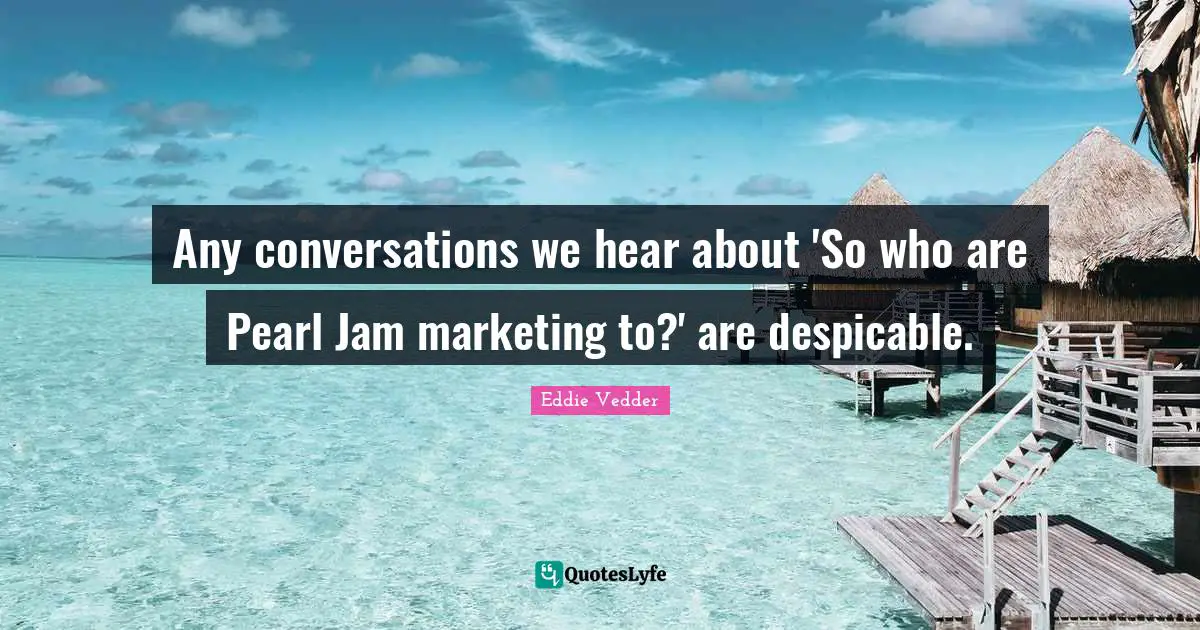 Any conversations we hear about 'So who are Pearl Jam marketing to?' are despicable.