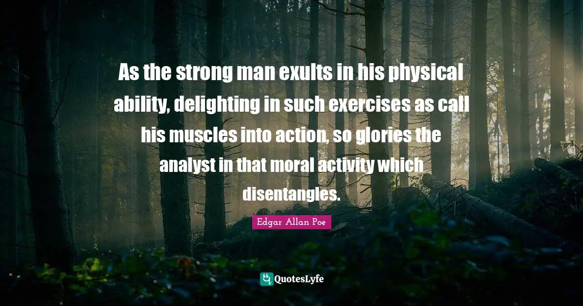 As the strong man exults in his physical ability, delighting in such exercises as call his muscles into action, so glories the analyst in that moral activity which disentangles.