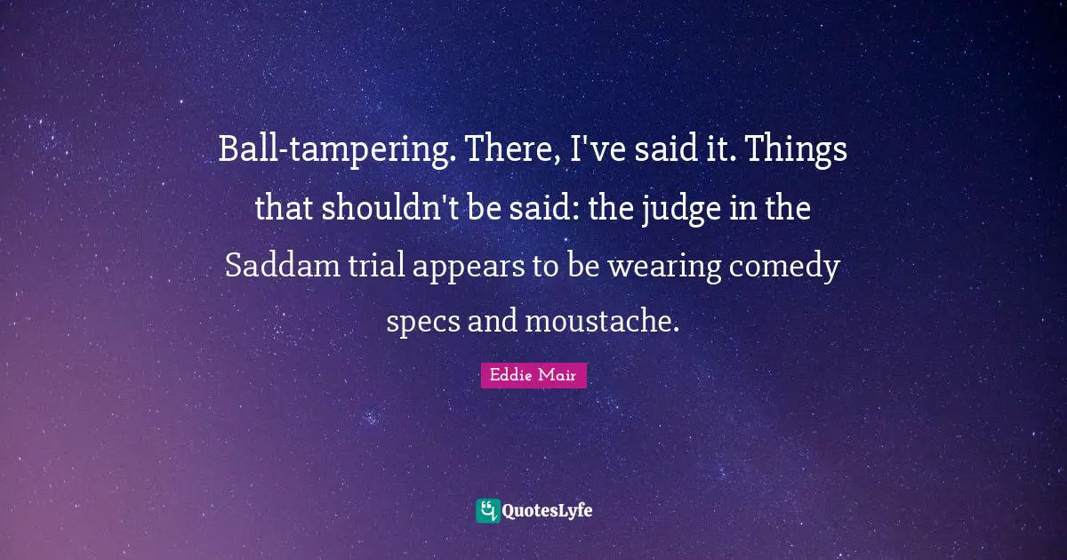 Ball-tampering. There, I've said it. Things that shouldn't be said: the judge in the Saddam trial appears to be wearing comedy specs and moustache.
